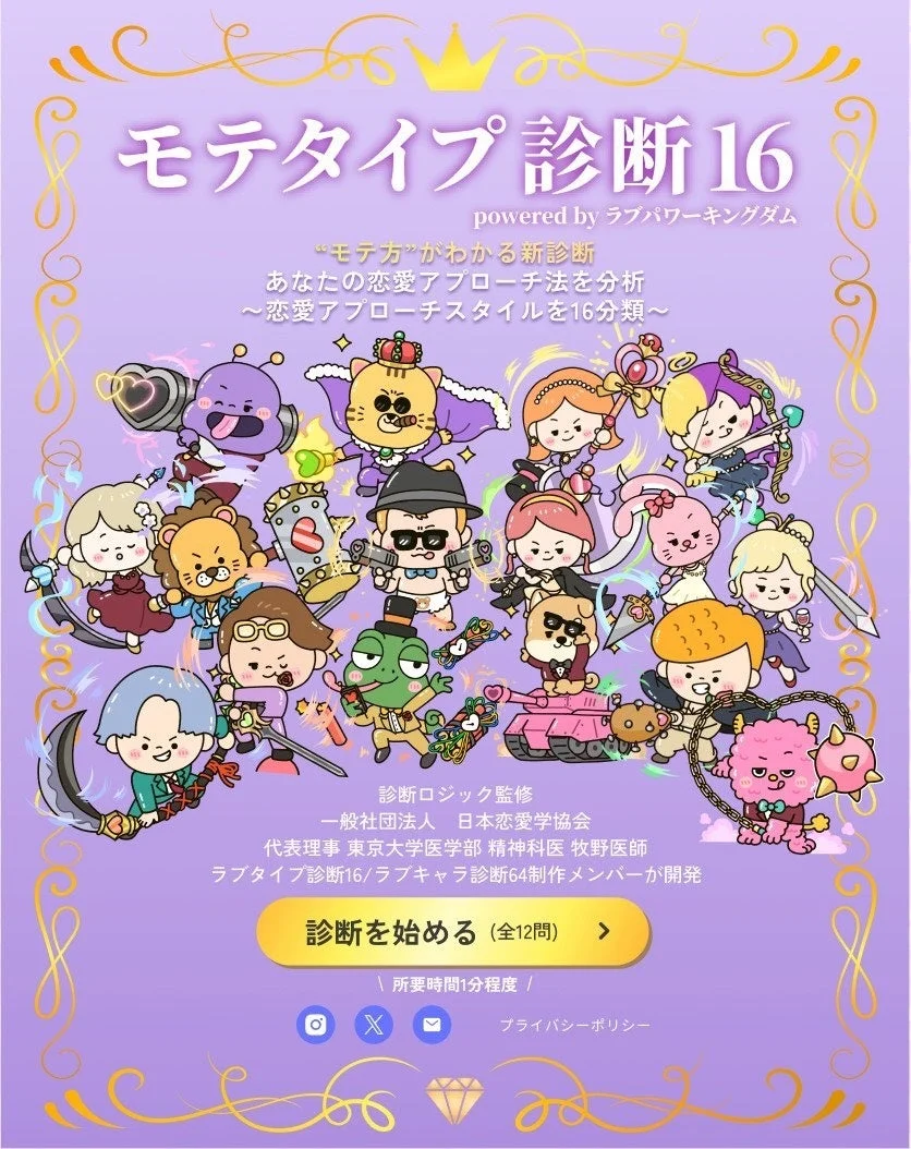 モテタイプ診断16 powered by ラブパワーキングダム “モテ方”がわかる新診断 あなたの恋愛アプローチ法を分析 ~恋愛アプローチスタイルを16分類~ 診断ロジック監修 一般社団法人 日本恋愛学会 代表理事 東京大学医学部 精神科医 牧野医師 ラブタイプ診断16/ラブキャラ診断64制作メンバーが開発 診断を始める (全12問) 所要時間1分程度! プライバシーポリシー